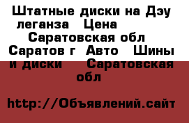 Штатные диски на Дэу леганза › Цена ­ 2 000 - Саратовская обл., Саратов г. Авто » Шины и диски   . Саратовская обл.